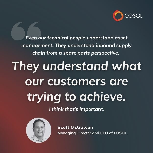 Quote made by Scott, Managing Director and CEO of COSOL speaking at an event. "Even our technical people understand asset management. They understand inbound supply chain from a spare parts perspective. They understand what our customers are trying to achieve. I think that's important."