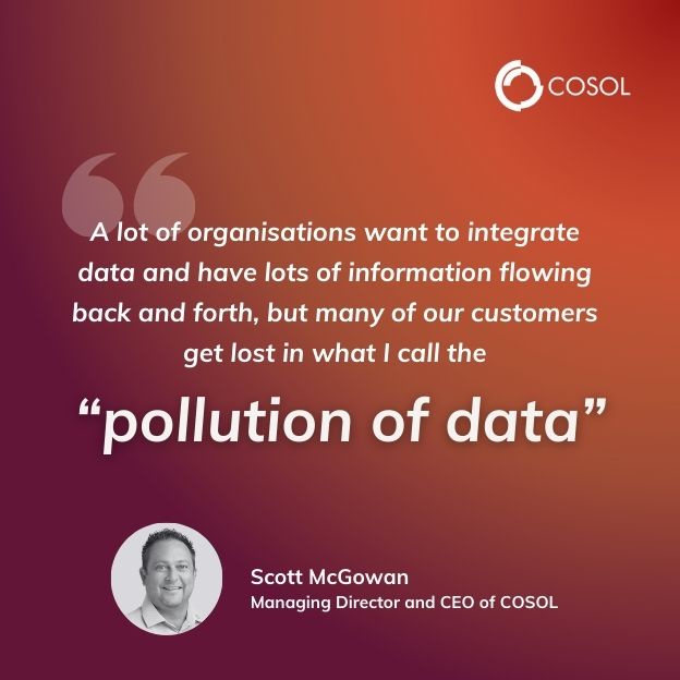 Quote made by Scott, Managing Director and CEO of COSOL speaking at an event. "A lot of organisations want to integrate data and have lots of information flowing back and forth, but many of our customers get lost in what I call the "pollution of data""