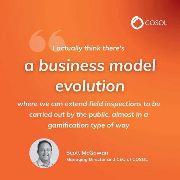 Quote made by Scott, Managing Director and CEO of COSOL speaking at an event. "I actually think there's a business model evolution where we can extend field inspections to be carried out by the public, almost in a gamification type of way."