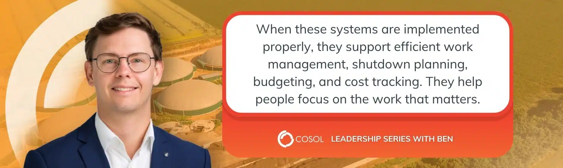 A quote from Ben Prior "When these systems are implemented properly, they support efficient work management, shutdown planning, budgeting, and cost tracking. They help people focus on the work that matters."